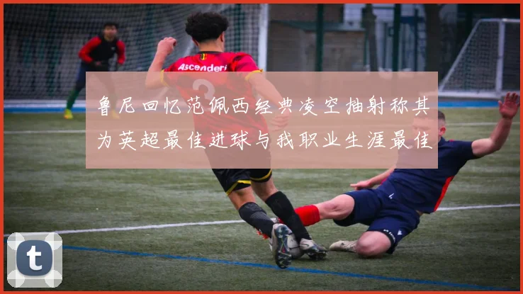 鲁尼回忆范佩西经典凌空抽射称其为英超最佳进球与我职业生涯最佳传球结合