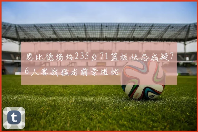 恩比德场均235分71篮板状态成疑76人客战猛龙前景堪忧