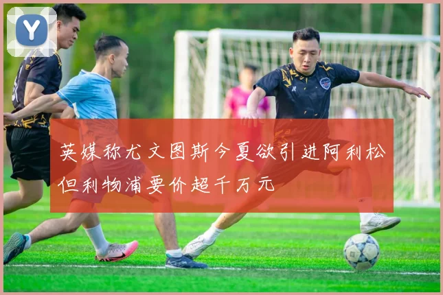 英媒称尤文图斯今夏欲引进阿利松但利物浦要价超千万元