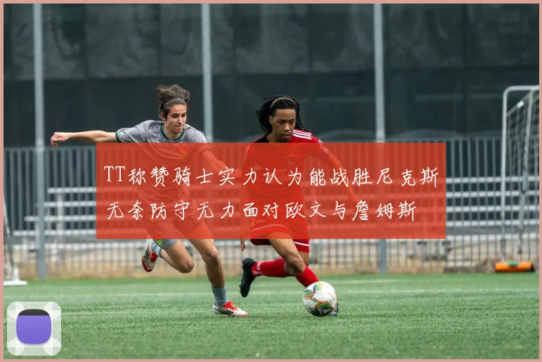 TT称赞骑士实力认为能战胜尼克斯无奈防守无力面对欧文与詹姆斯