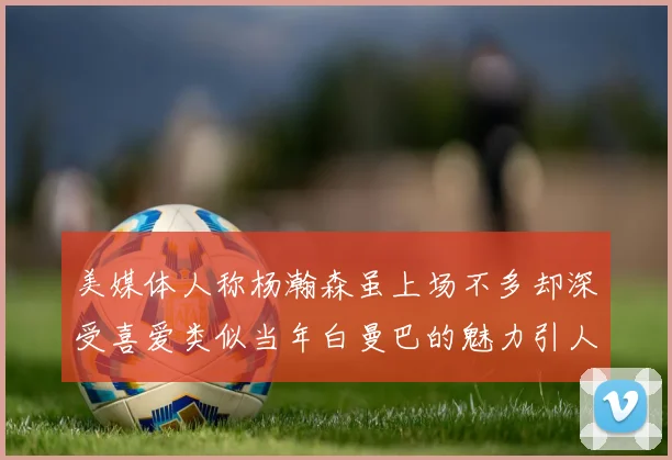 美媒体人称杨瀚森虽上场不多却深受喜爱类似当年白曼巴的魅力引人瞩目