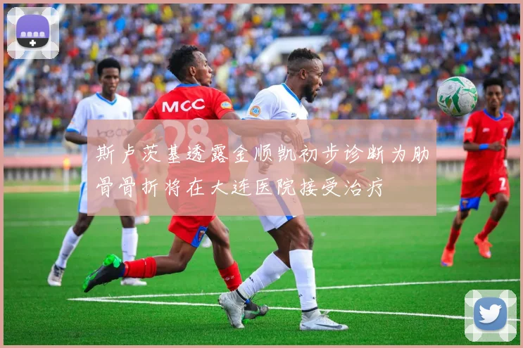 斯卢茨基透露金顺凯初步诊断为肋骨骨折将在大连医院接受治疗