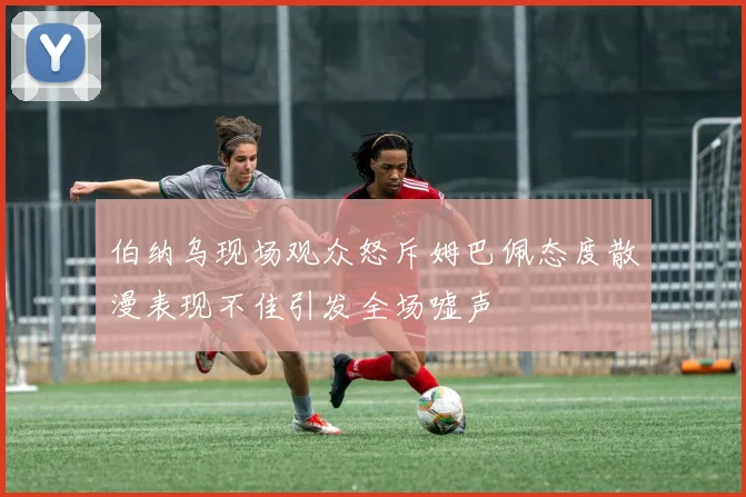 伯纳乌现场观众怒斥姆巴佩态度散漫表现不佳引发全场嘘声