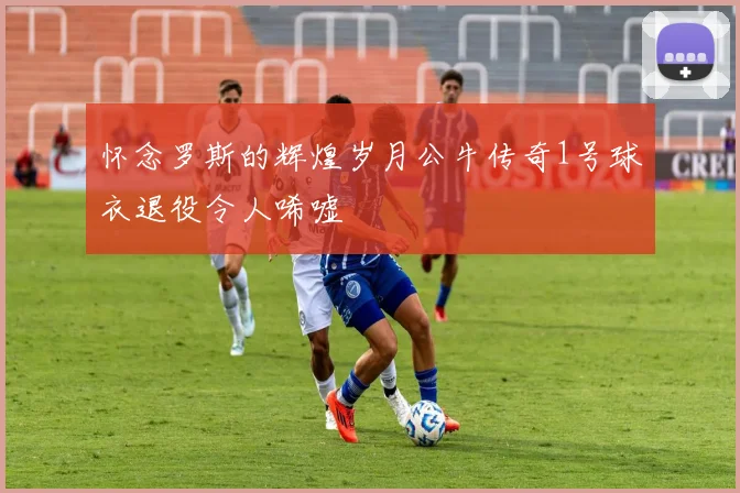 怀念罗斯的辉煌岁月公牛传奇1号球衣退役令人唏嘘