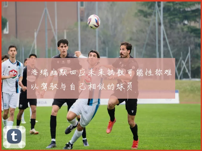 洛瑞幽默回应未来执教可能性称难以驾驭与自己相似的球员