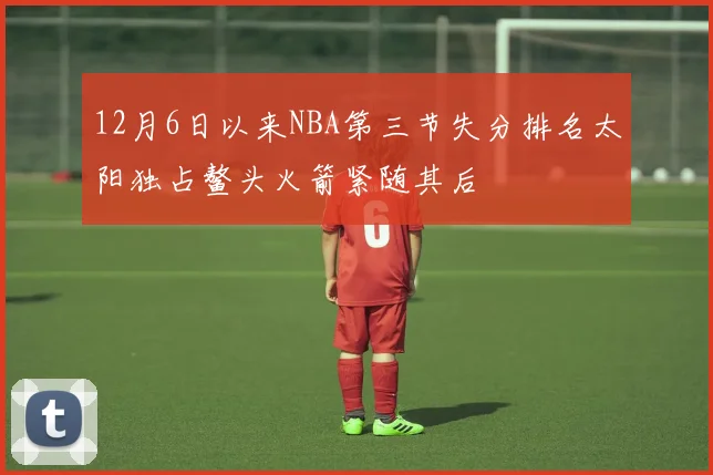 12月6日以来NBA第三节失分排名太阳独占鳌头火箭紧随其后