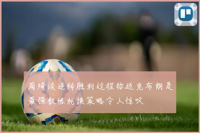 周琦谈逆转胜利过程称迈克布朗是最强教练轮换策略令人惊叹