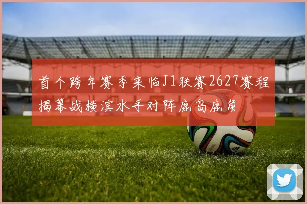 首个跨年赛季来临J1联赛2627赛程揭幕战横滨水手对阵鹿岛鹿角