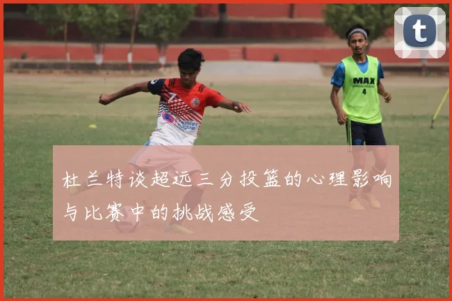 杜兰特谈超远三分投篮的心理影响与比赛中的挑战感受
