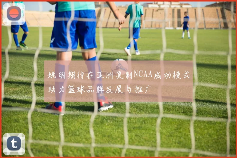 姚明期待在亚洲复制NCAA成功模式助力篮球品牌发展与推广