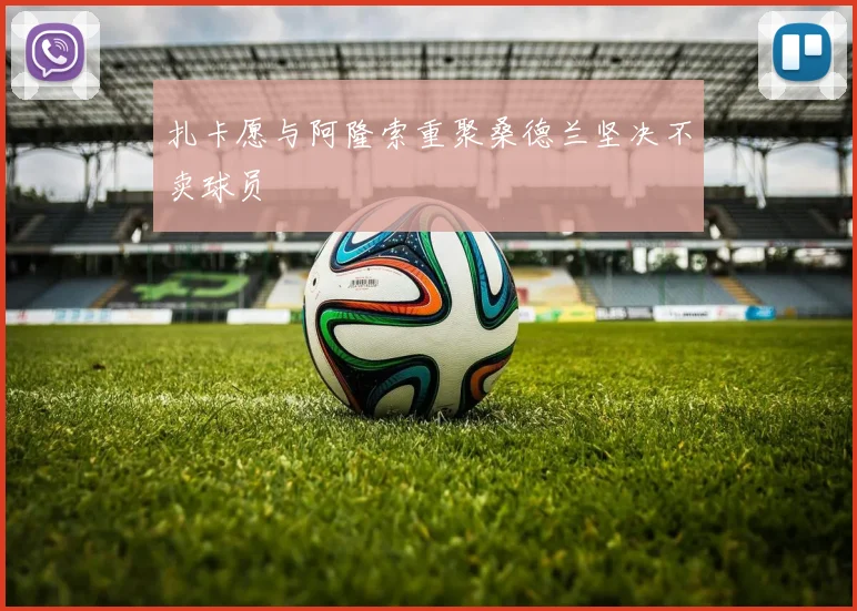 扎卡愿与阿隆索重聚桑德兰坚决不卖球员