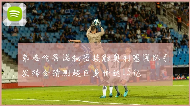 弗洛伦蒂诺秘密接触奥利塞团队引发转会猜测超巨身价达15亿