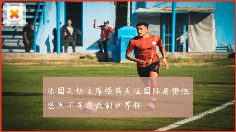 法国足协主席强调关注国际局势但坚决不考虑抵制世界杯