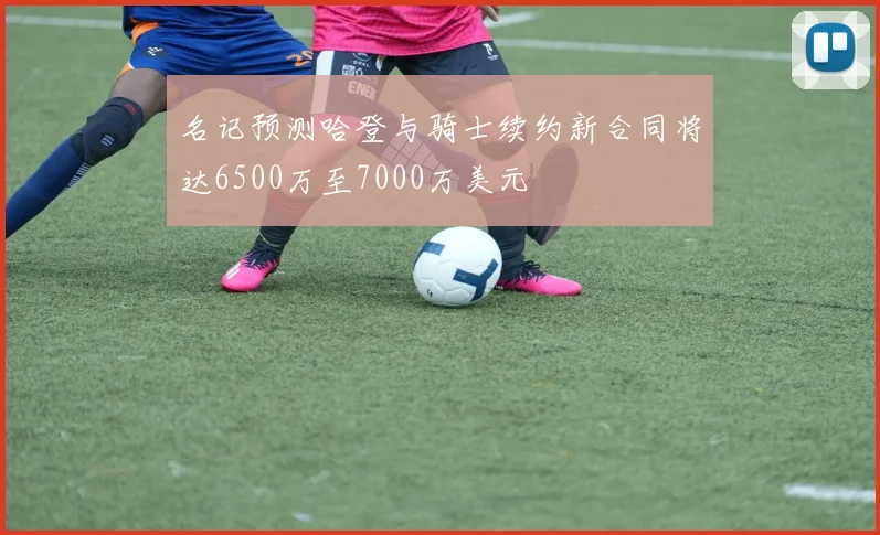 名记预测哈登与骑士续约新合同将达6500万至7000万美元