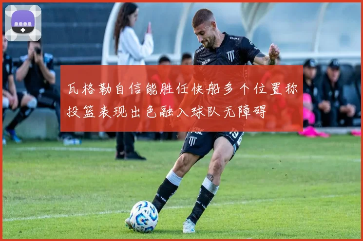 瓦格勒自信能胜任快船多个位置称投篮表现出色融入球队无障碍