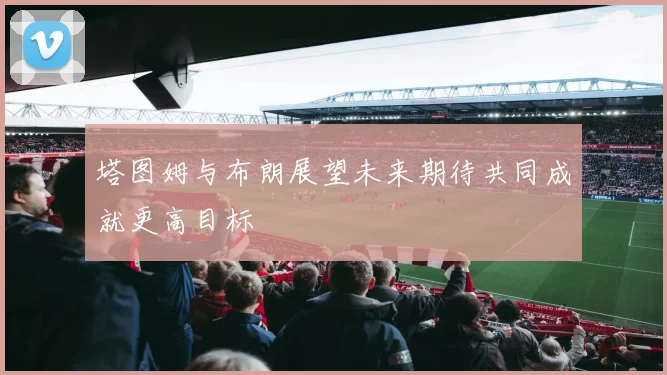 塔图姆与布朗展望未来期待共同成就更高目标