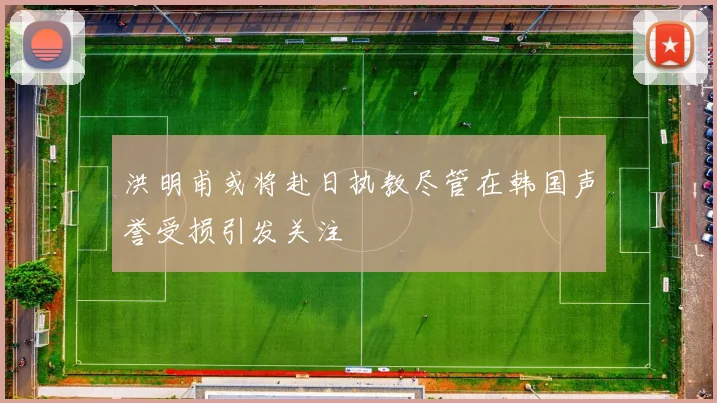 洪明甫或将赴日执教尽管在韩国声誉受损引发关注