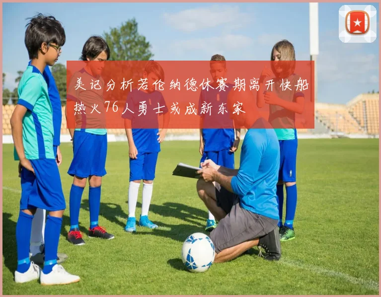 美记分析若伦纳德休赛期离开快船热火76人勇士或成新东家