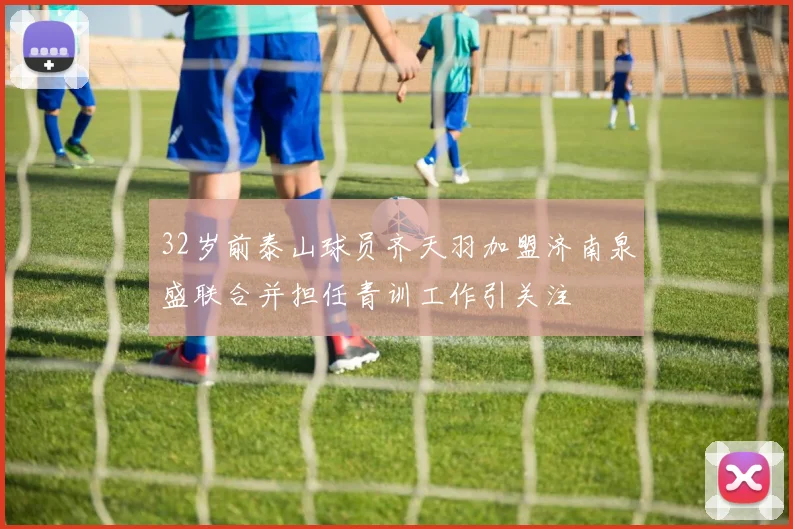 32岁前泰山球员齐天羽加盟济南泉盛联合并担任青训工作引关注