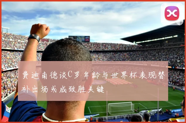 费迪南德谈C罗年龄与世界杯表现替补出场或成致胜关键