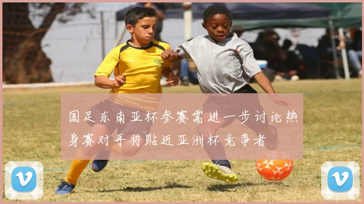 国足东南亚杯参赛需进一步讨论热身赛对手将贴近亚洲杯竞争者