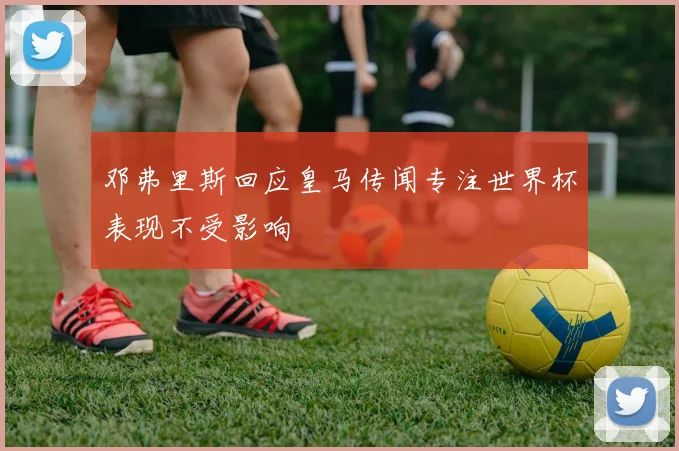 邓弗里斯回应皇马传闻专注世界杯表现不受影响