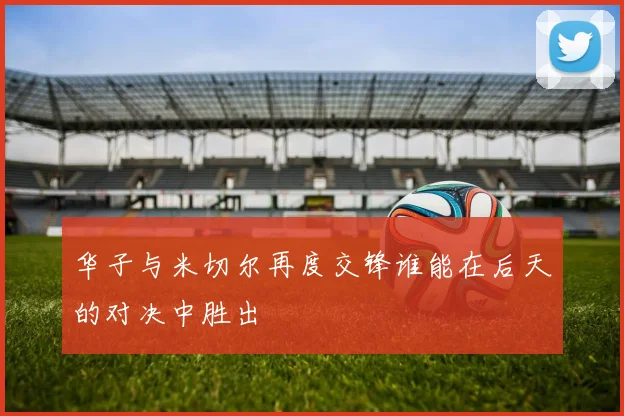 华子与米切尔再度交锋谁能在后天的对决中胜出