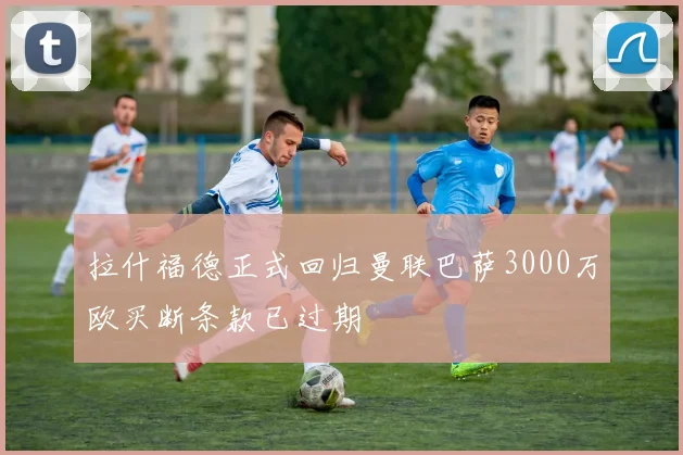 拉什福德正式回归曼联巴萨3000万欧买断条款已过期